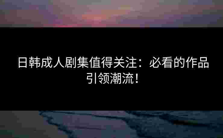 日韩成人剧集值得关注：必看的作品引领潮流！
