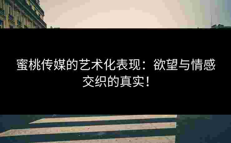 蜜桃传媒的艺术化表现：欲望与情感交织的真实！