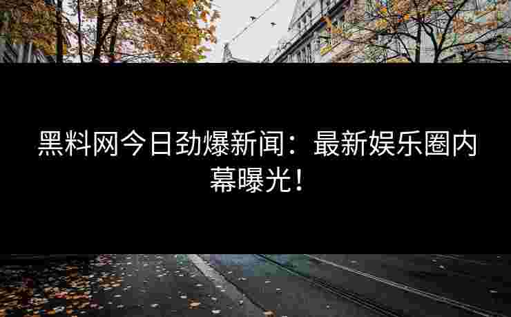 黑料网今日劲爆新闻：最新娱乐圈内幕曝光！