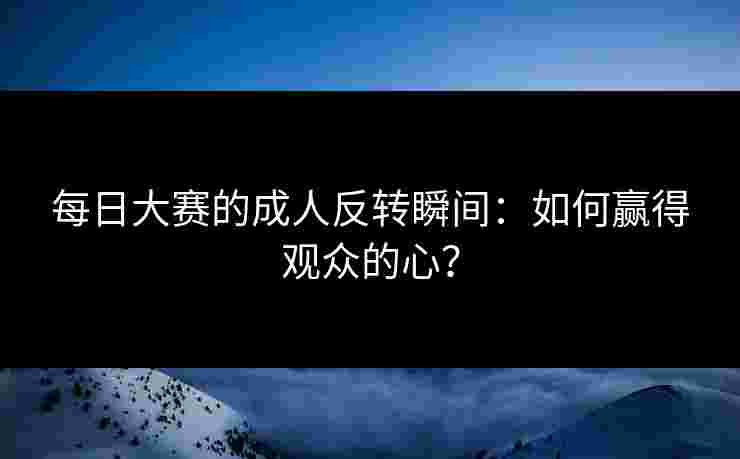 每日大赛的成人反转瞬间：如何赢得观众的心？
