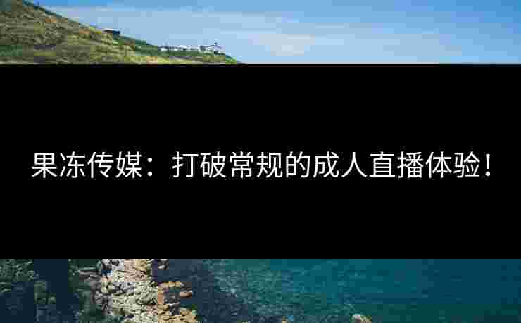 果冻传媒：打破常规的成人直播体验！