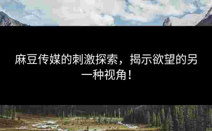 麻豆传媒的刺激探索，揭示欲望的另一种视角！