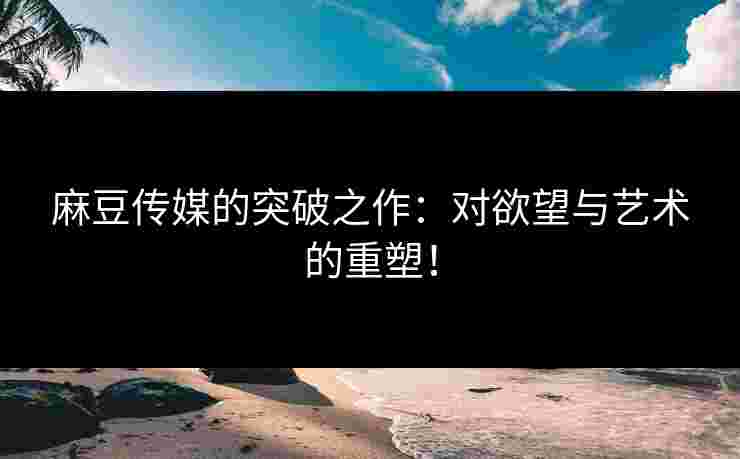 麻豆传媒的突破之作：对欲望与艺术的重塑！