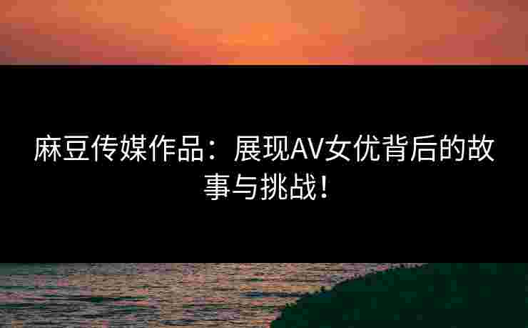 麻豆传媒作品：展现AV女优背后的故事与挑战！