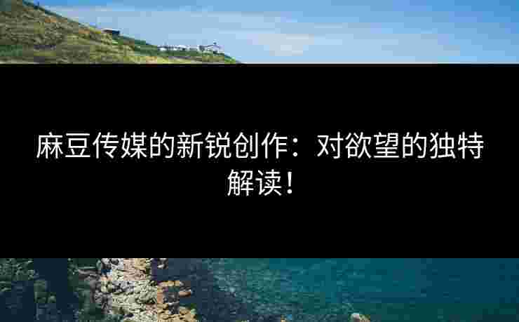 麻豆传媒的新锐创作：对欲望的独特解读！