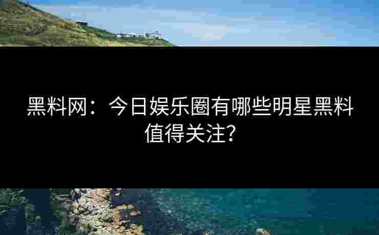 黑料网：今日娱乐圈有哪些明星黑料值得关注？