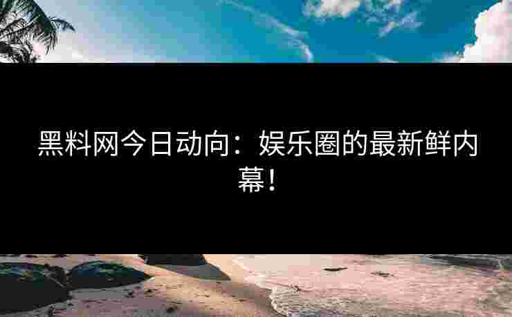 黑料网今日动向：娱乐圈的最新鲜内幕！