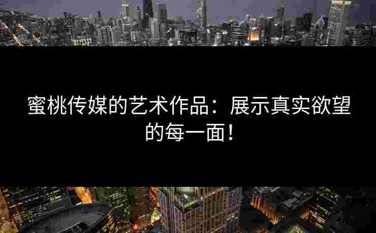 蜜桃传媒的艺术作品：展示真实欲望的每一面！