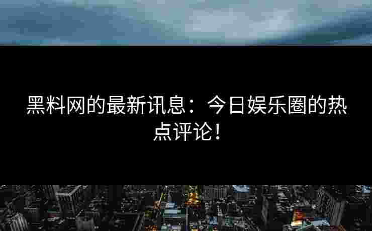 黑料网的最新讯息：今日娱乐圈的热点评论！