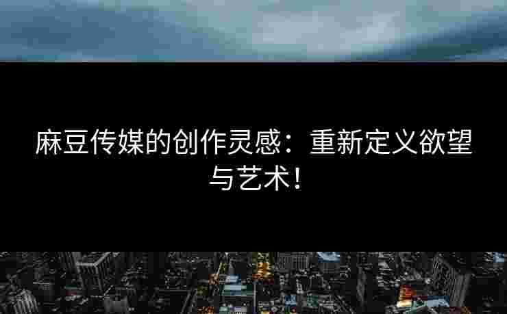 麻豆传媒的创作灵感：重新定义欲望与艺术！