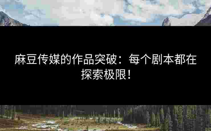麻豆传媒的作品突破：每个剧本都在探索极限！
