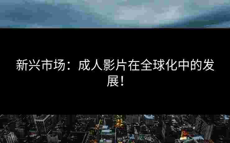 新兴市场：成人影片在全球化中的发展！