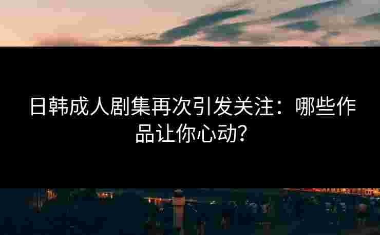 日韩成人剧集再次引发关注：哪些作品让你心动？