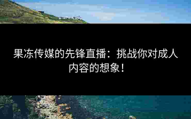 果冻传媒的先锋直播：挑战你对成人内容的想象！