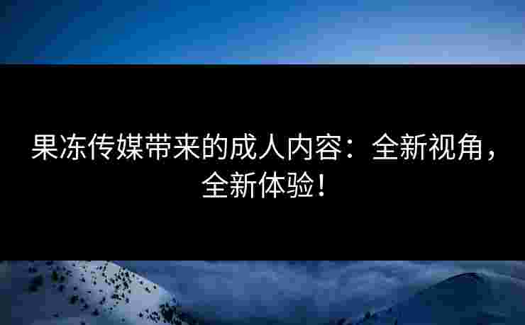 果冻传媒带来的成人内容：全新视角，全新体验！