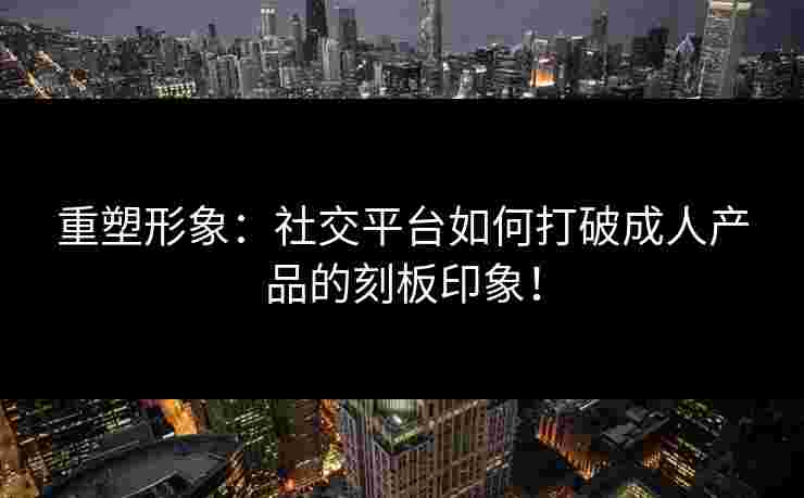 重塑形象：社交平台如何打破成人产品的刻板印象！