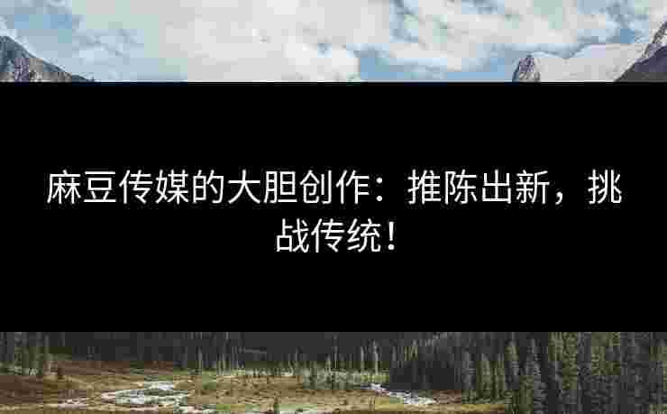 麻豆传媒的大胆创作：推陈出新，挑战传统！