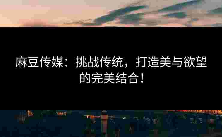 麻豆传媒：挑战传统，打造美与欲望的完美结合！