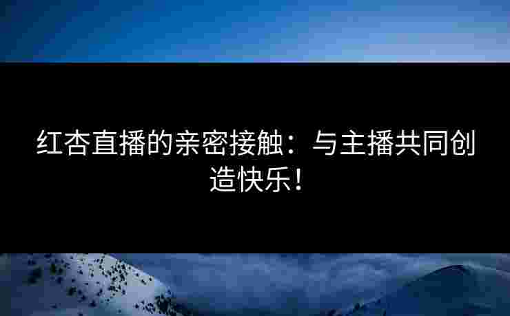红杏直播的亲密接触：与主播共同创造快乐！