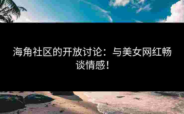 海角社区的开放讨论：与美女网红畅谈情感！
