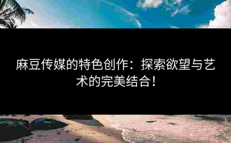 麻豆传媒的特色创作：探索欲望与艺术的完美结合！