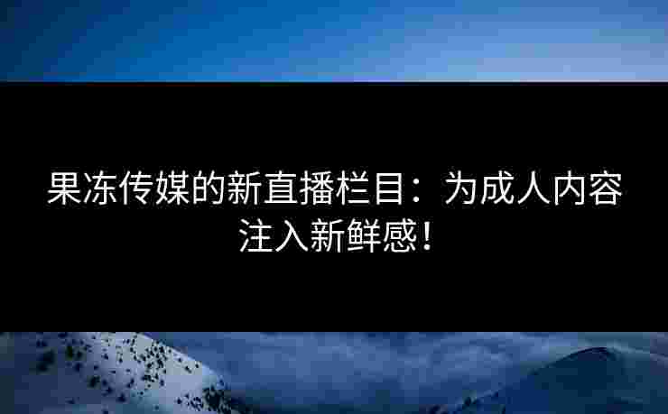 果冻传媒的新直播栏目：为成人内容注入新鲜感！