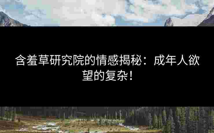 含羞草研究院的情感揭秘：成年人欲望的复杂！