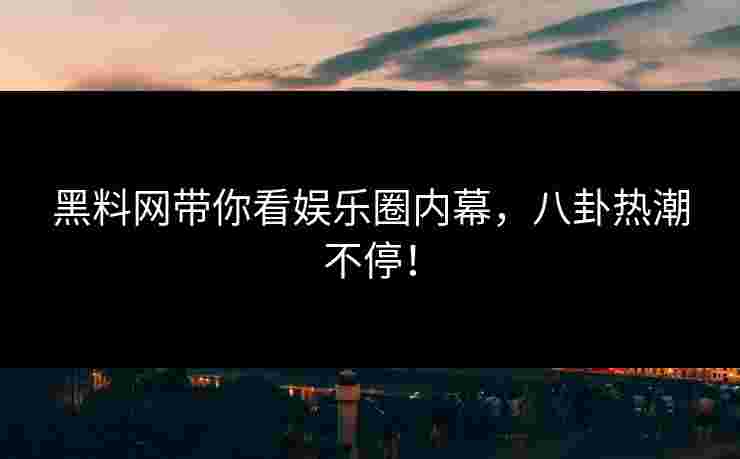 黑料网带你看娱乐圈内幕，八卦热潮不停！