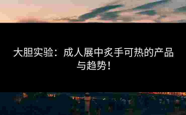 大胆实验：成人展中炙手可热的产品与趋势！
