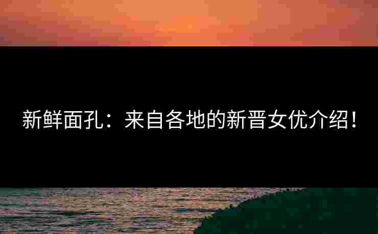 新鲜面孔:来自各地的新晋女优介绍!