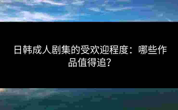 日韩成人剧集的受欢迎程度:哪些作品值得追?