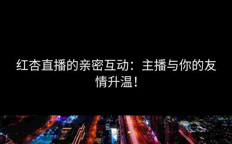 红杏直播的亲密互动：主播与你的友情升温！