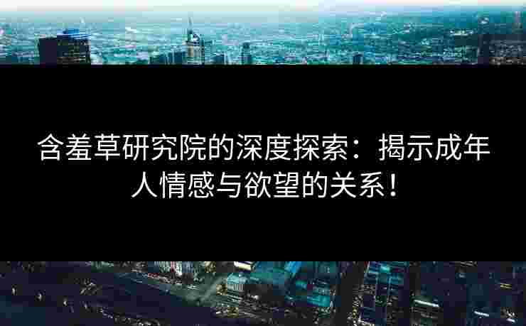含羞草研究院的深度探索：揭示成年人情感与欲望的关系！