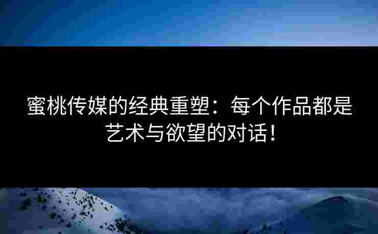 蜜桃传媒的经典重塑：每个作品都是艺术与欲望的对话！