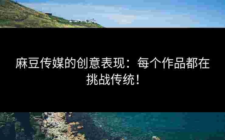 麻豆传媒的创意表现：每个作品都在挑战传统！