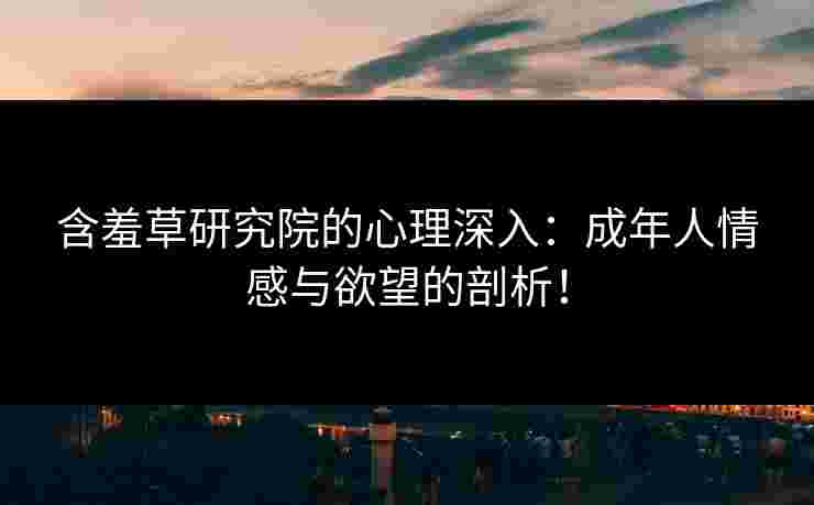 含羞草研究院的心理深入：成年人情感与欲望的剖析！