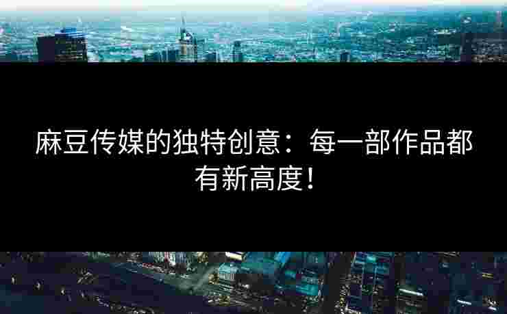 麻豆传媒的独特创意：每一部作品都有新高度！