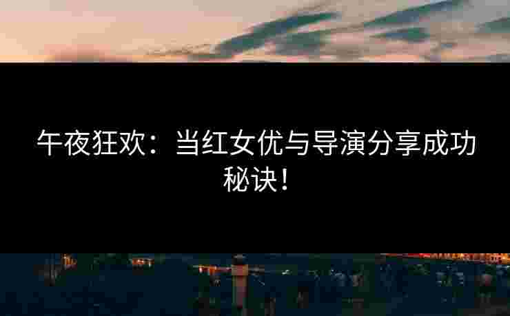 午夜狂欢：当红女优与导演分享成功秘诀！