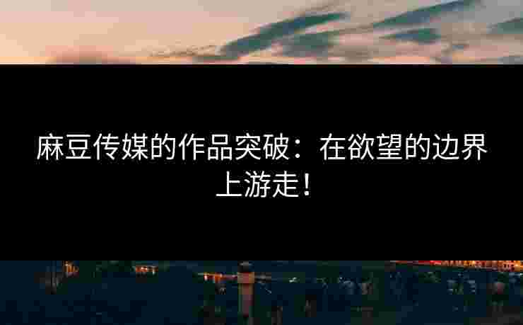 麻豆传媒的作品突破：在欲望的边界上游走！