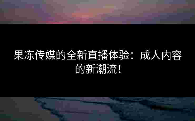 果冻传媒的全新直播体验：成人内容的新潮流！