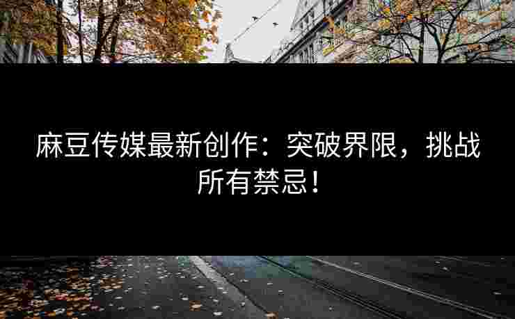 麻豆传媒最新创作：突破界限，挑战所有禁忌！