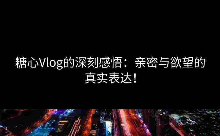糖心Vlog的深刻感悟：亲密与欲望的真实表达！