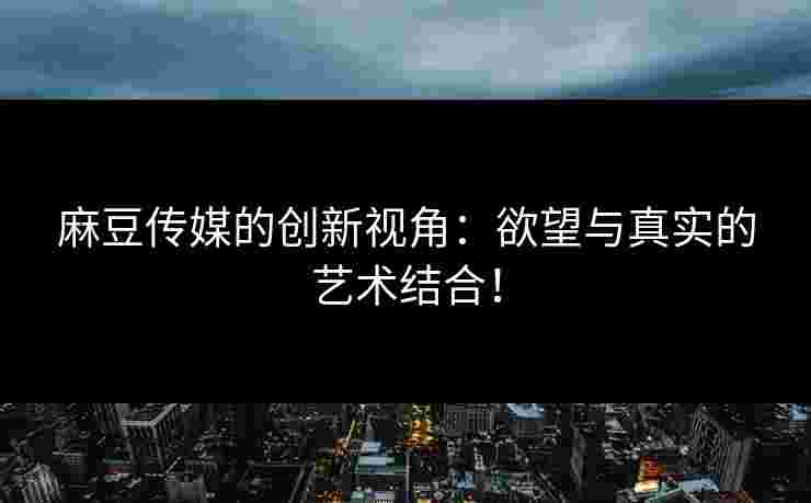 麻豆传媒的创新视角：欲望与真实的艺术结合！