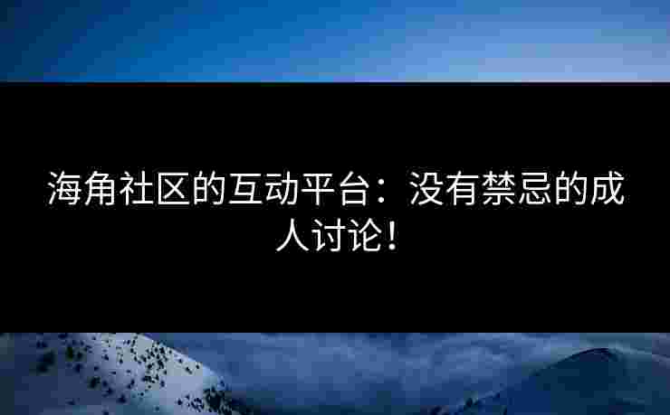 海角社区的互动平台：没有禁忌的成人讨论！