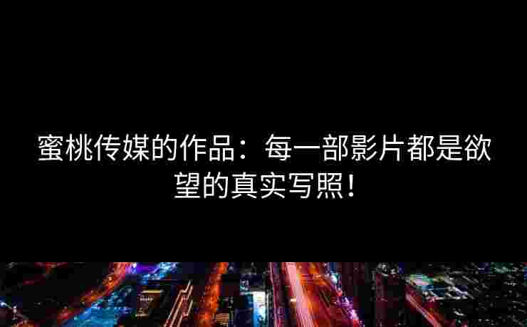 蜜桃传媒的作品：每一部影片都是欲望的真实写照！