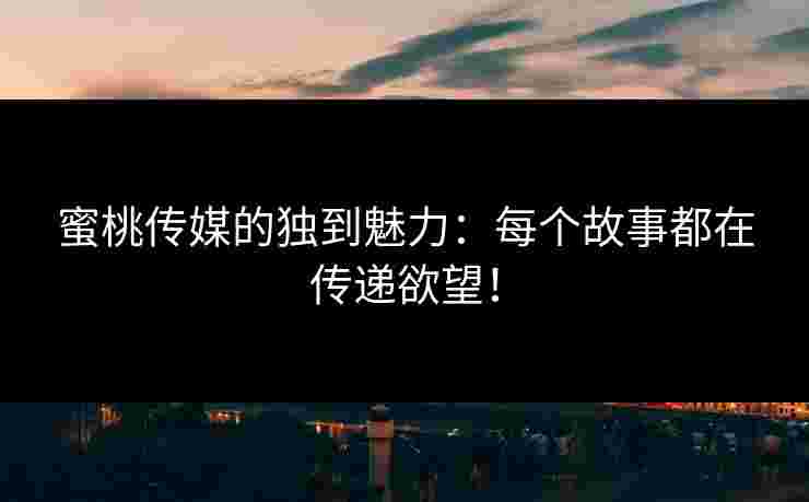 蜜桃传媒的独到魅力：每个故事都在传递欲望！