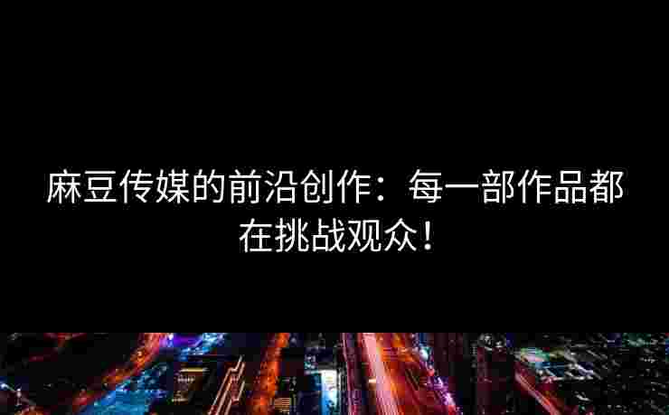 麻豆传媒的前沿创作：每一部作品都在挑战观众！