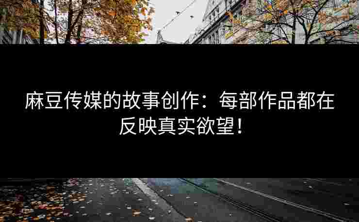 麻豆传媒的故事创作：每部作品都在反映真实欲望！