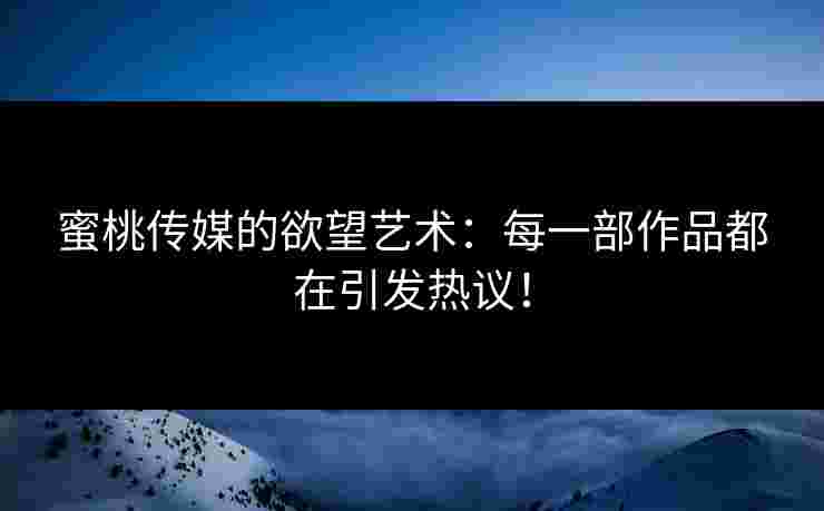 蜜桃传媒的欲望艺术：每一部作品都在引发热议！