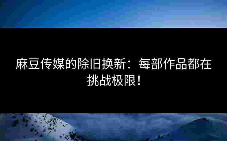 麻豆传媒的除旧换新：每部作品都在挑战极限！